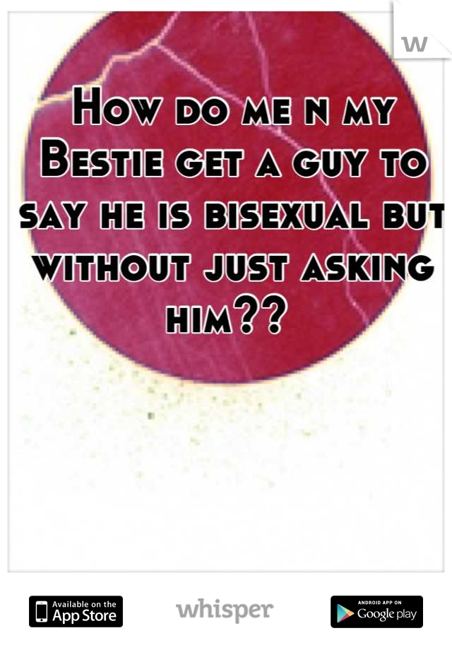 How do me n my Bestie get a guy to say he is bisexual but without just asking him?? 