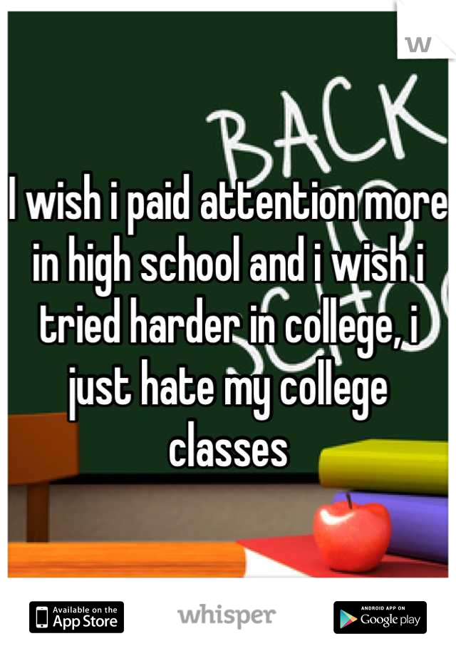 I wish i paid attention more in high school and i wish i tried harder in college, i just hate my college classes