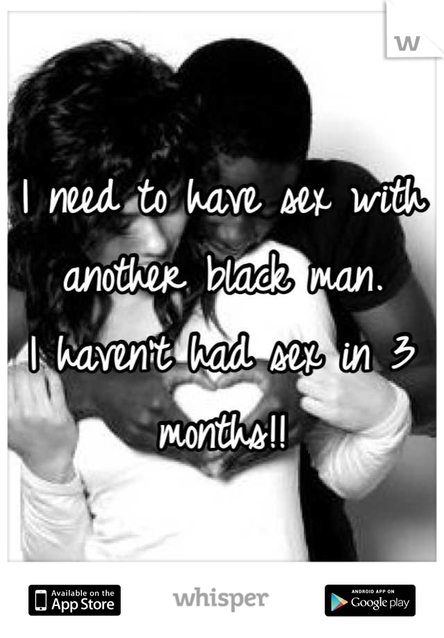 I need to have sex with another black man. 
I haven't had sex in 3 months!!