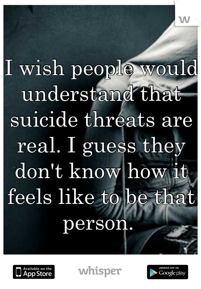 I wish people would understand that suicide threats are real. I guess they don't know how it feels like to be that person. 
