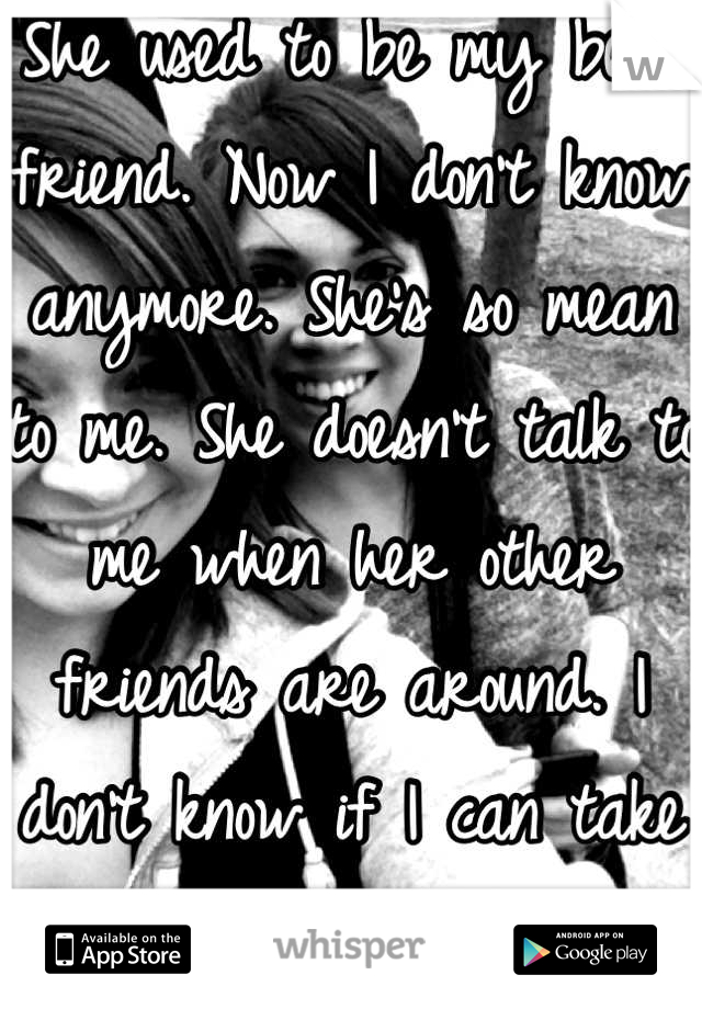 She used to be my best friend. Now I don't know anymore. She's so mean to me. She doesn't talk to me when her other friends are around. I don't know if I can take it anymore. 