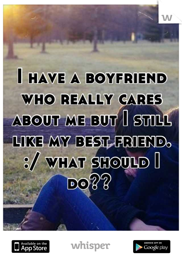 I have a boyfriend who really cares about me but I still like my best friend. :/ what should I do?? 