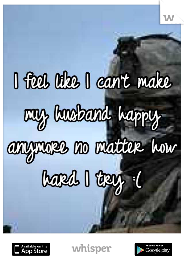 I feel like I can't make my husband happy anymore no matter how hard I try :(