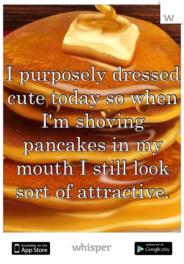 I purposely dressed cute today so when I'm shoving pancakes in my mouth I still look sort of attractive.
