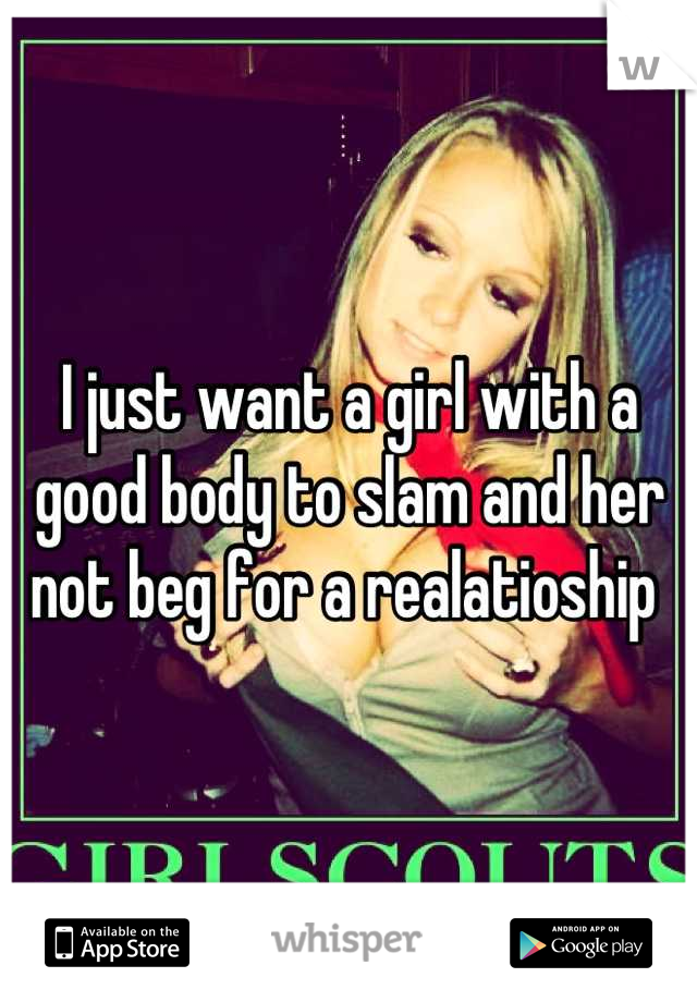 I just want a girl with a good body to slam and her not beg for a realatioship 