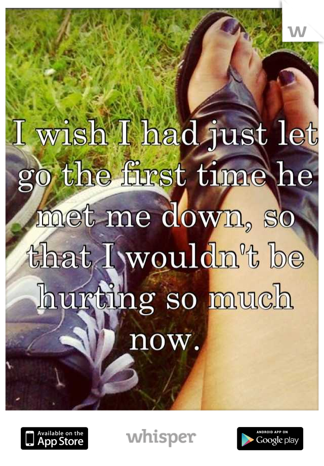 I wish I had just let go the first time he met me down, so that I wouldn't be hurting so much now.