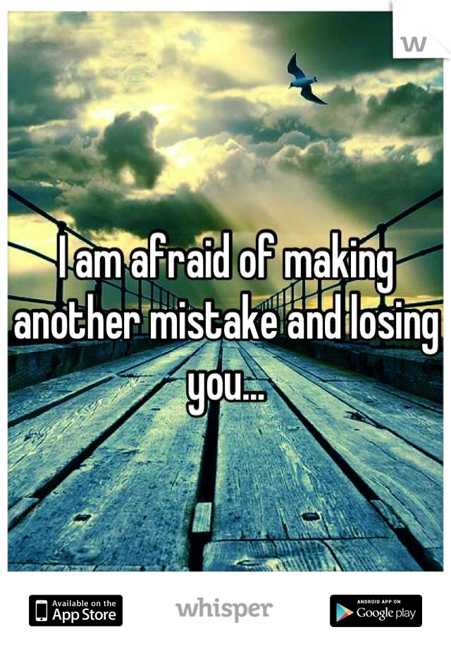 I am afraid of making another mistake and losing you...