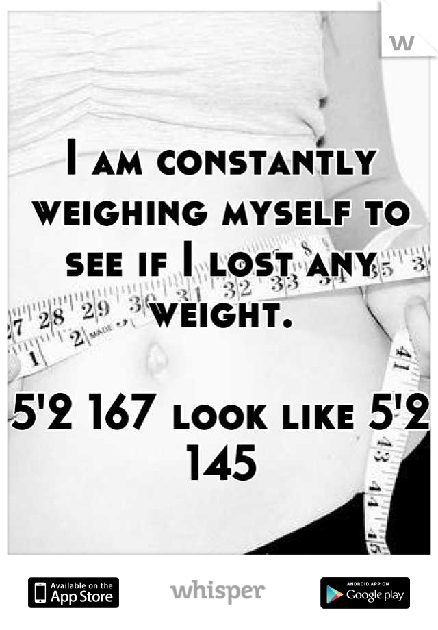 I am constantly weighing myself to see if I lost any weight. 

5'2 167 look like 5'2 145