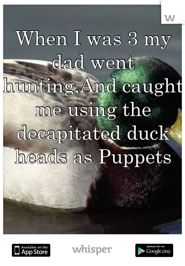 When I was 3 my dad went hunting,And caught me using the decapitated duck heads as Puppets