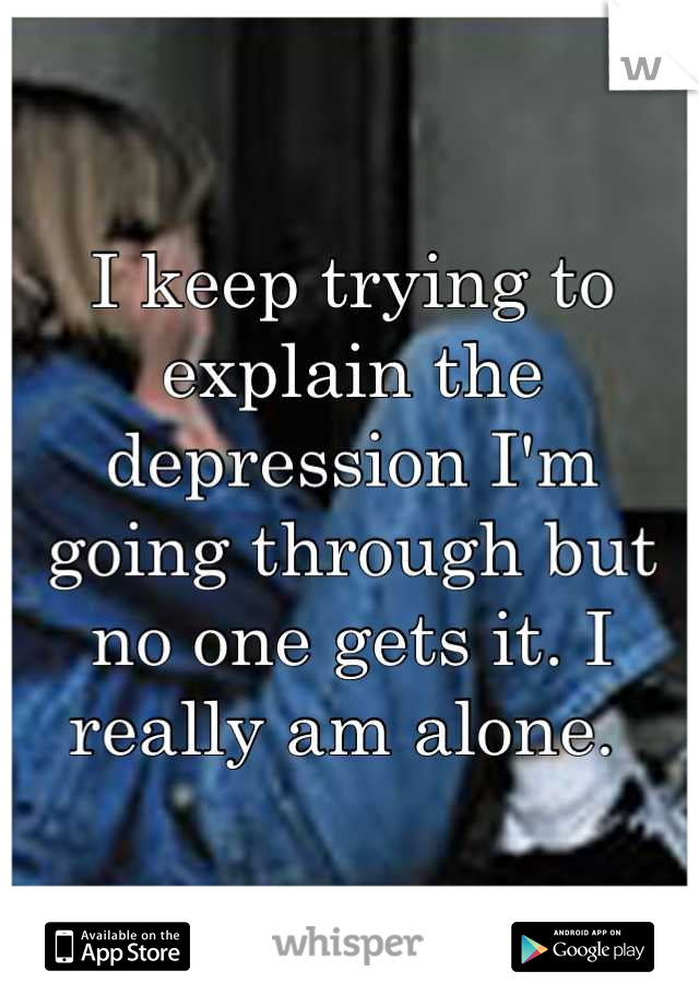I keep trying to explain the depression I'm going through but no one gets it. I really am alone. 