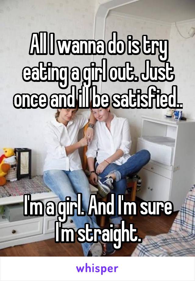 All I wanna do is try eating a girl out. Just once and ill be satisfied..



I'm a girl. And I'm sure I'm straight.