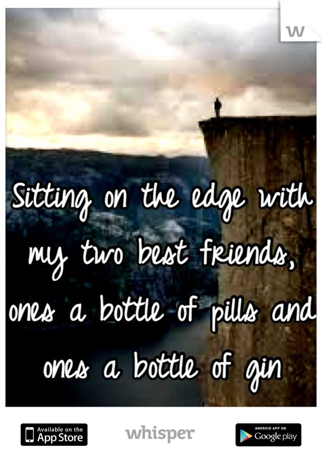 Sitting on the edge with my two best friends, ones a bottle of pills and ones a bottle of gin
