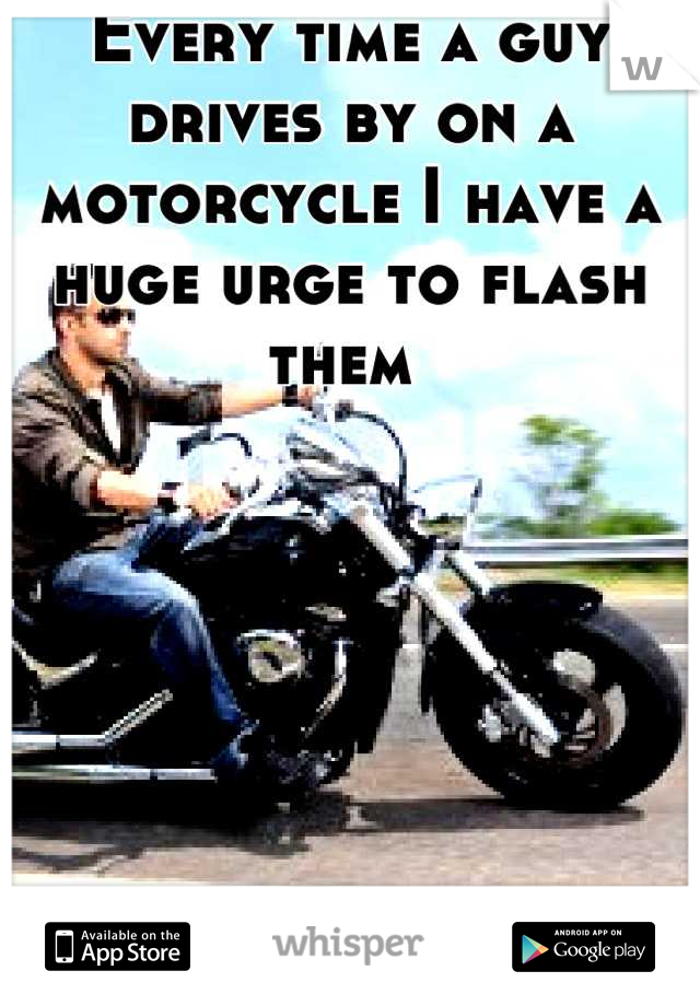 Every time a guy drives by on a motorcycle I have a huge urge to flash them 
