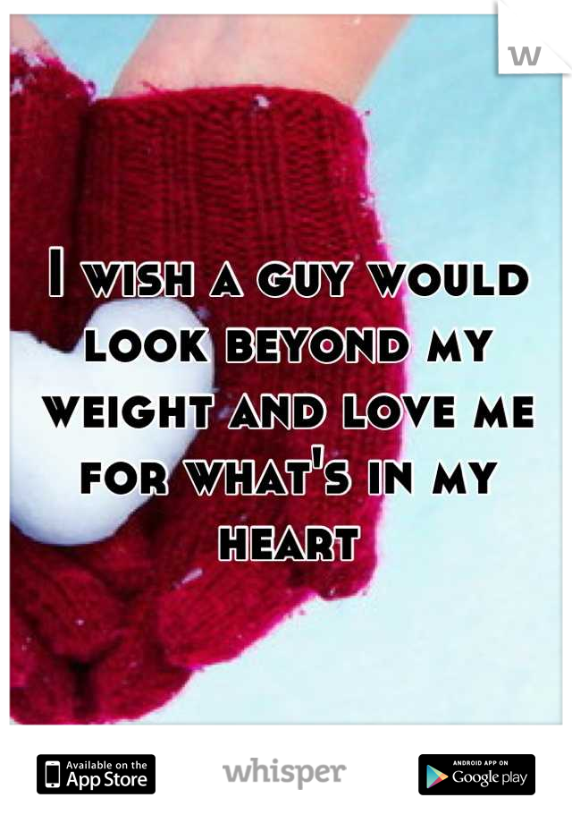 I wish a guy would look beyond my weight and love me for what's in my heart