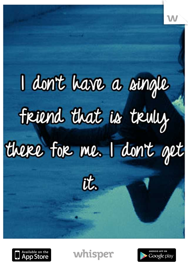 I don't have a single friend that is truly there for me. I don't get it. 