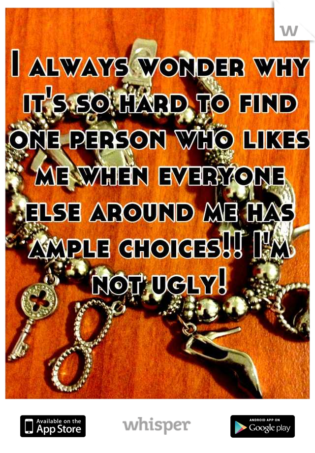I always wonder why it's so hard to find one person who likes me when everyone else around me has ample choices!! I'm not ugly!