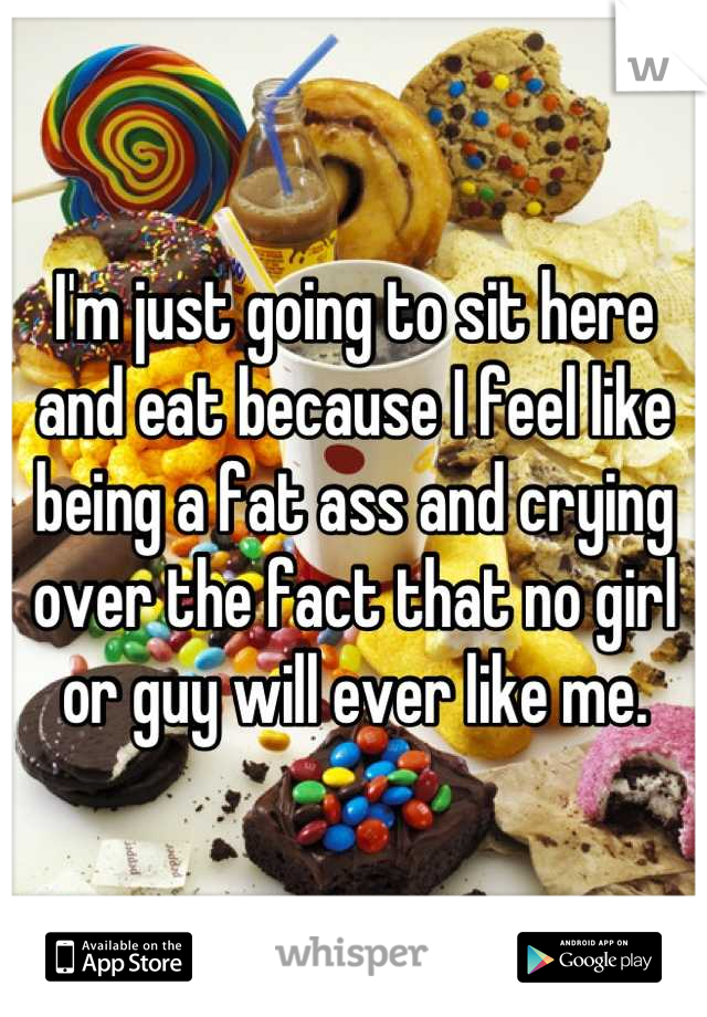 I'm just going to sit here and eat because I feel like being a fat ass and crying over the fact that no girl or guy will ever like me.