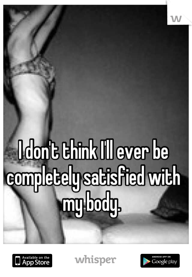I don't think I'll ever be completely satisfied with my body. 