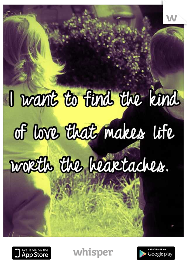 I want to find the kind of love that makes life worth the heartaches. 