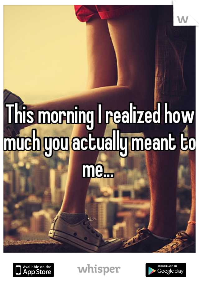 This morning I realized how much you actually meant to me... 