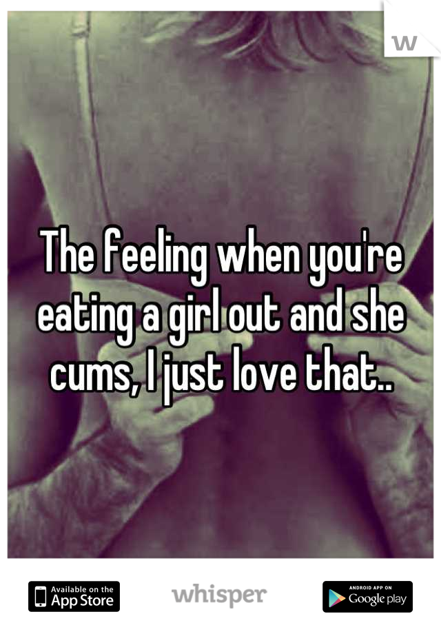 The feeling when you're eating a girl out and she cums, I just love that..