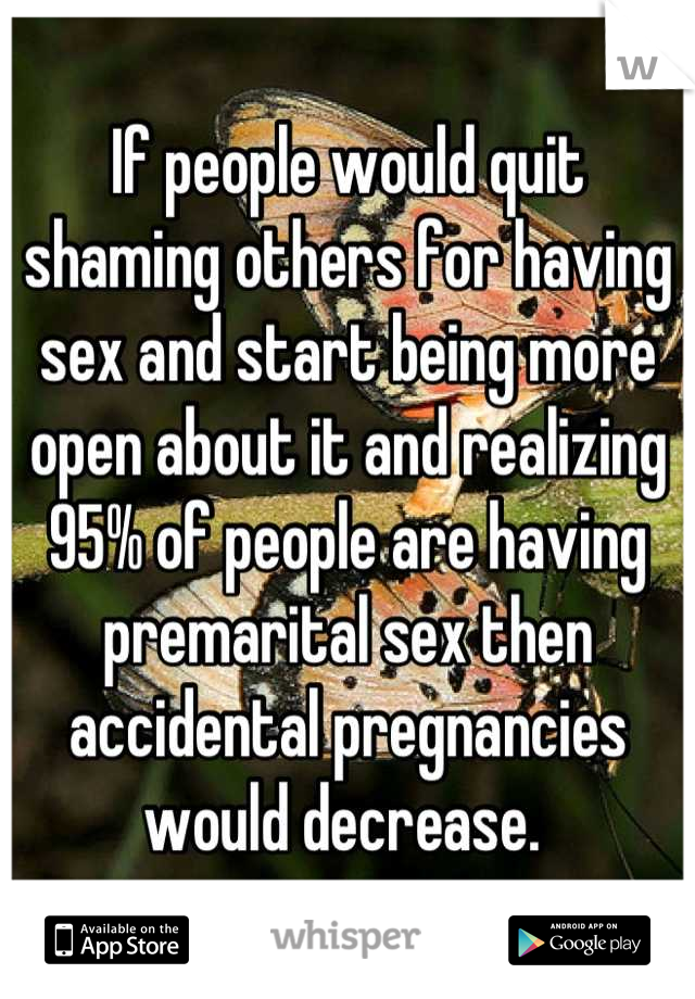 If people would quit shaming others for having sex and start being more open about it and realizing 95% of people are having premarital sex then accidental pregnancies would decrease. 