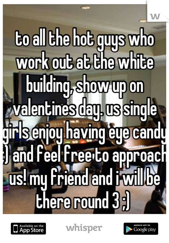 to all the hot guys who work out at the white building, show up on valentines day. us single girls enjoy having eye candy ;) and feel free to approach us! my friend and i will be there round 3 ;) 