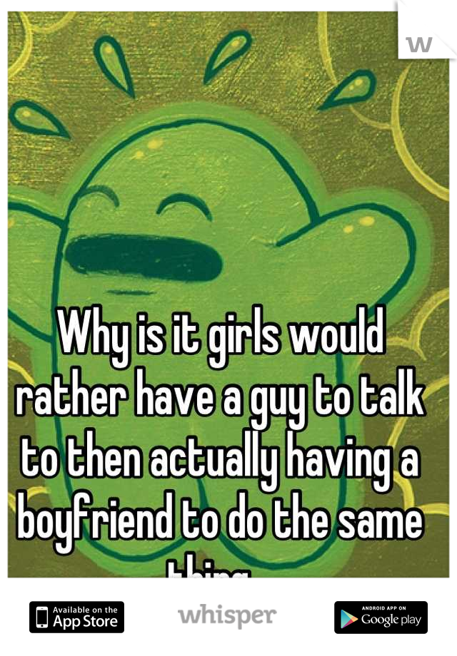 Why is it girls would rather have a guy to talk to then actually having a boyfriend to do the same thing...