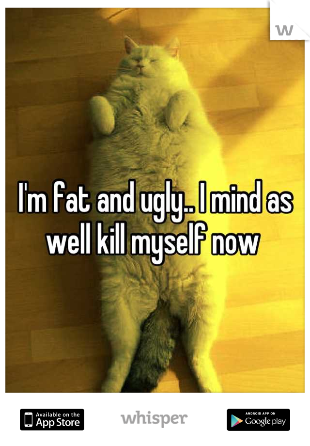 I'm fat and ugly.. I mind as well kill myself now 