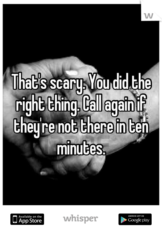 That's scary. You did the right thing. Call again if they're not there in ten minutes.