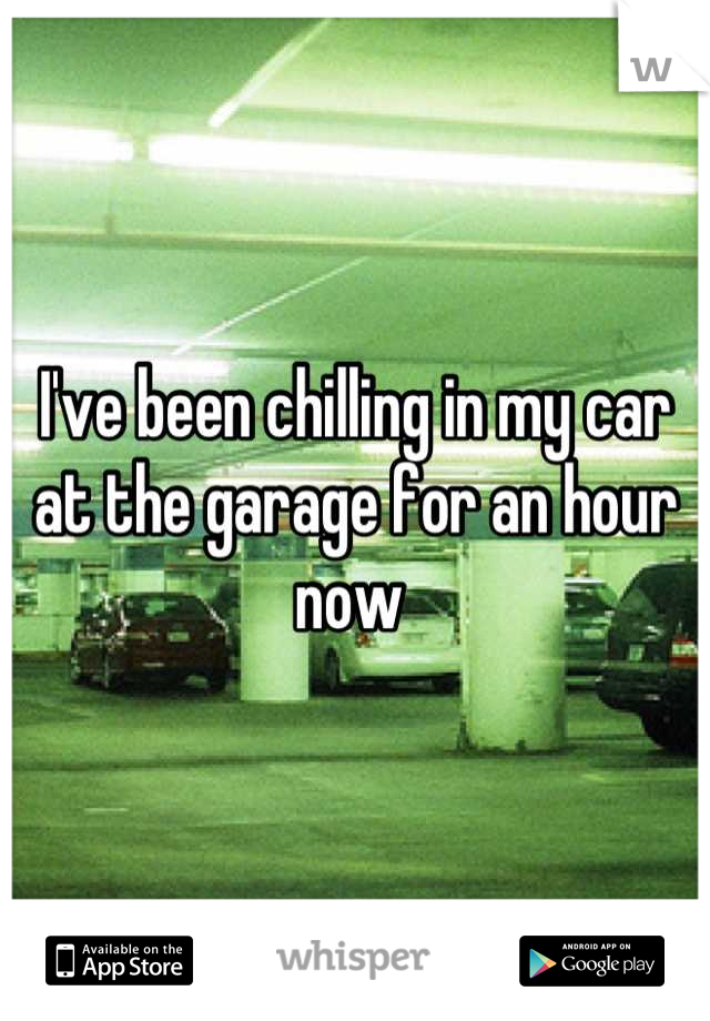 I've been chilling in my car at the garage for an hour now 