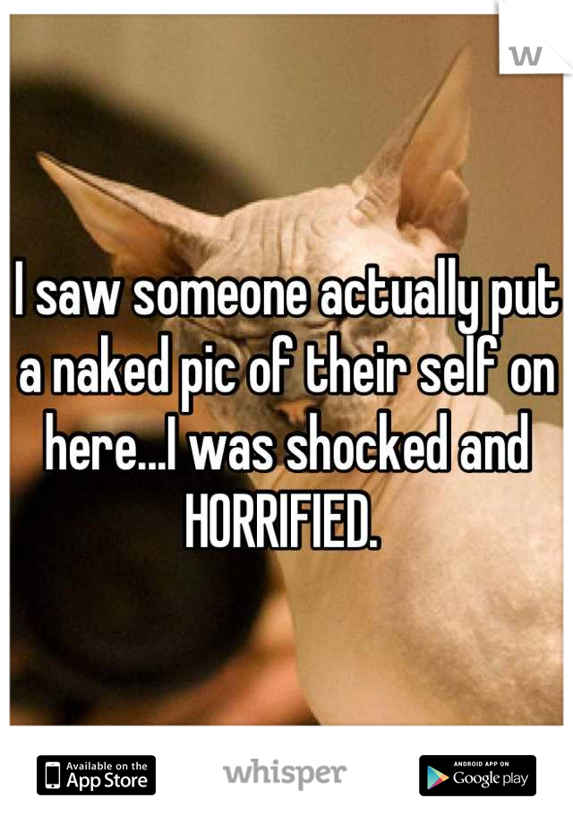 I saw someone actually put a naked pic of their self on here...I was shocked and HORRIFIED. 