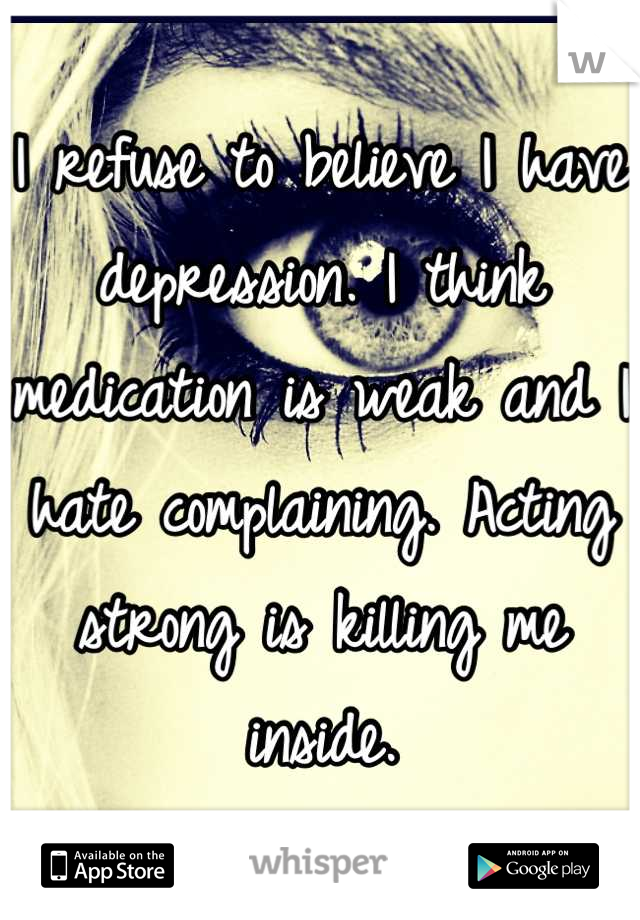 I refuse to believe I have depression. I think medication is weak and I hate complaining. Acting strong is killing me inside.
