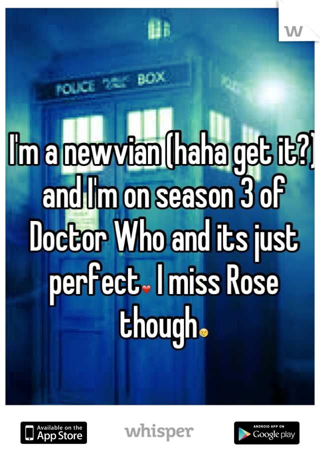 I'm a newvian (haha get it?) and I'm on season 3 of Doctor Who and its just perfect❤ I miss Rose though😢