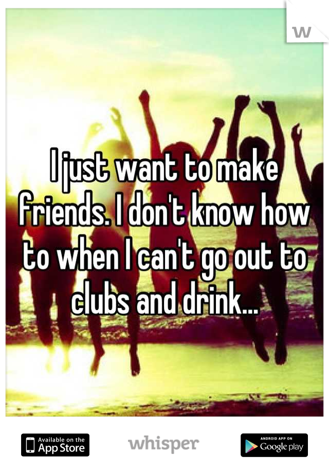 I just want to make friends. I don't know how to when I can't go out to clubs and drink...