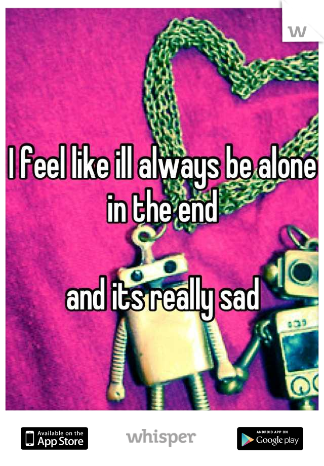 I feel like ill always be alone in the end 

and its really sad