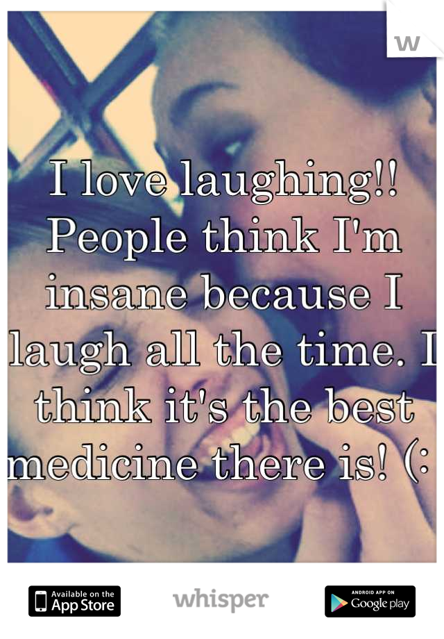 I love laughing!! People think I'm insane because I laugh all the time. I think it's the best medicine there is! (: 