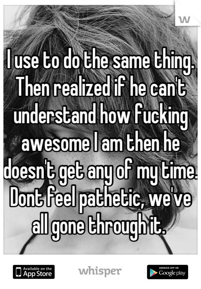 I use to do the same thing. Then realized if he can't understand how fucking awesome I am then he doesn't get any of my time. Dont feel pathetic, we've all gone through it. 
