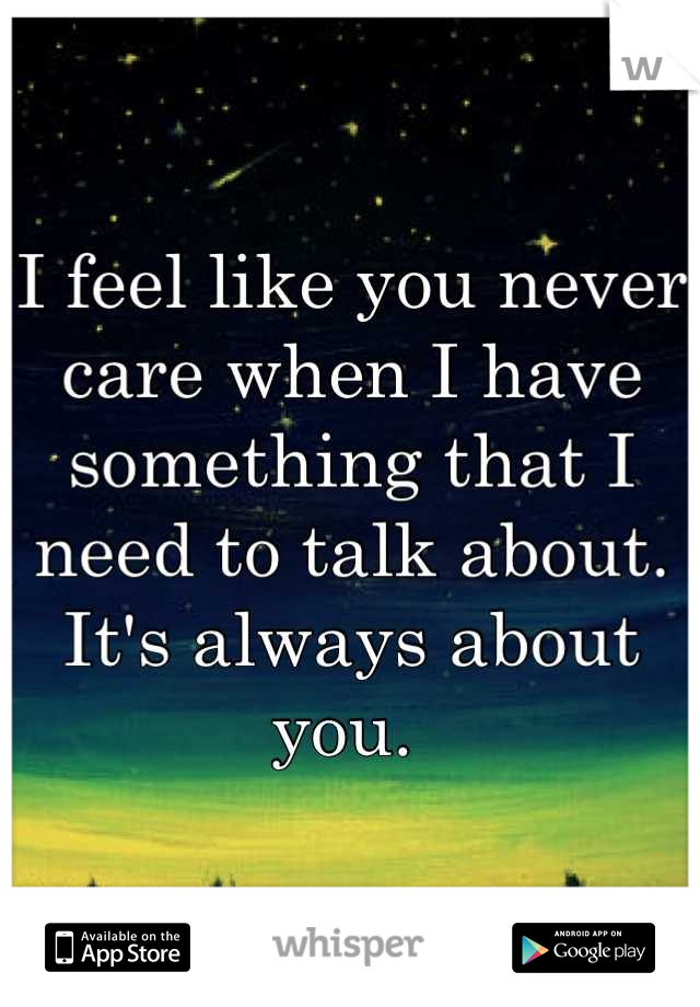 I feel like you never care when I have something that I need to talk about. It's always about you. 