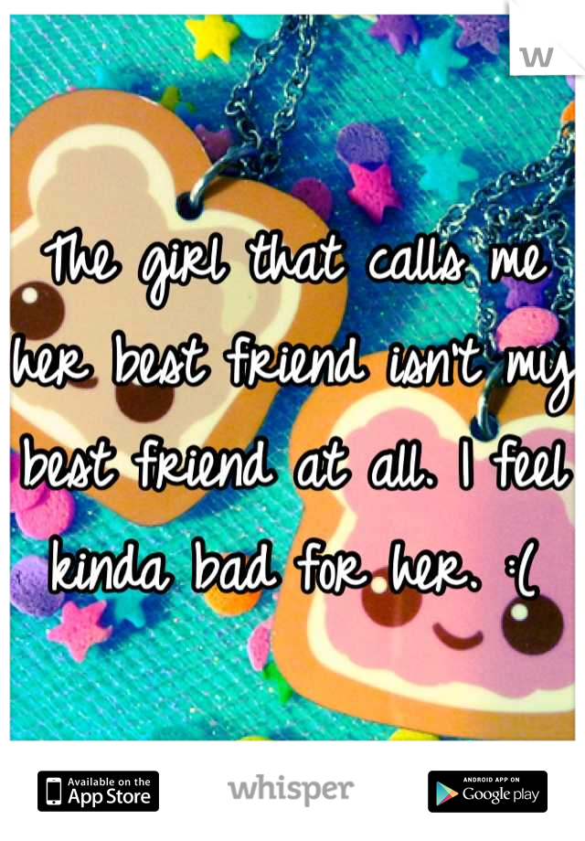 The girl that calls me her best friend isn't my best friend at all. I feel kinda bad for her. :(