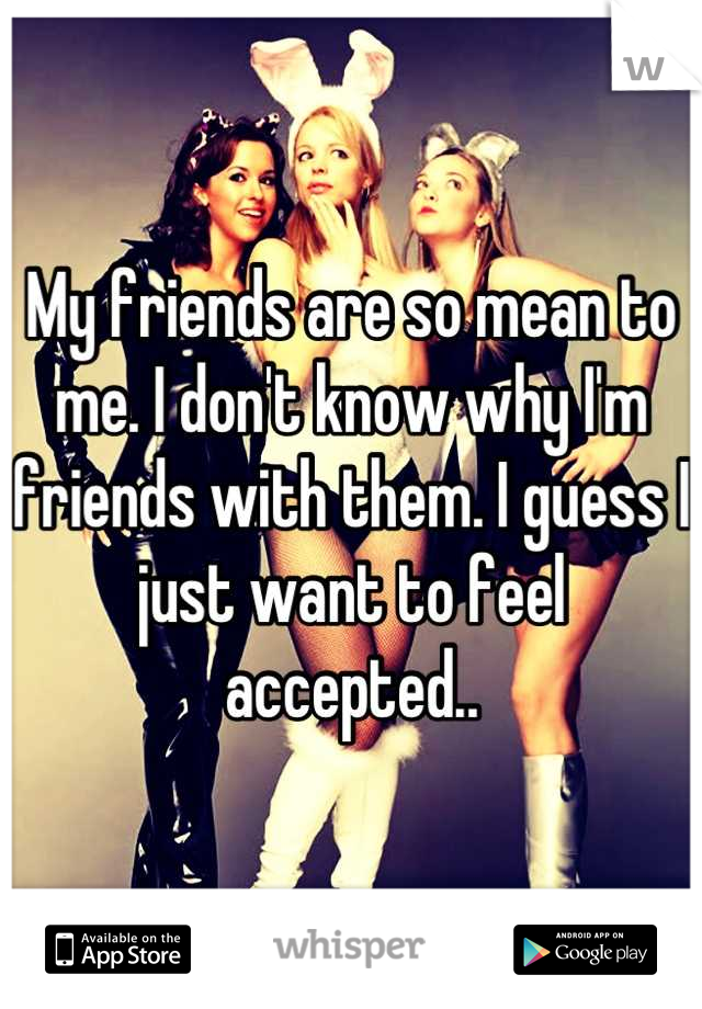My friends are so mean to me. I don't know why I'm friends with them. I guess I just want to feel accepted..