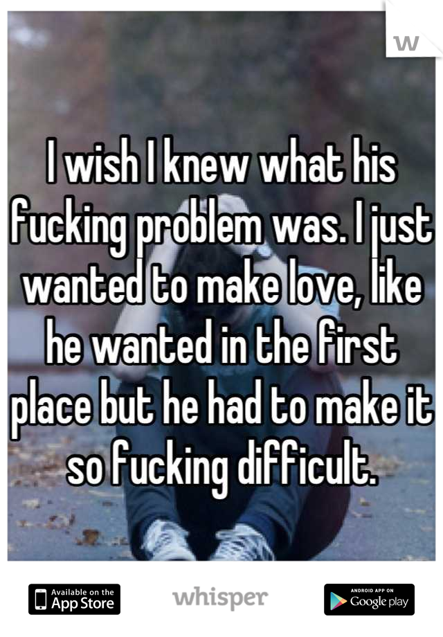 I wish I knew what his fucking problem was. I just wanted to make love, like he wanted in the first place but he had to make it so fucking difficult.