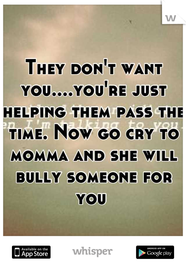 They don't want you....you're just helping them pass the time. Now go cry to momma and she will bully someone for you 