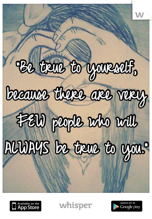 "Be true to yourself, because there are very FEW people who will ALWAYS be true to you."