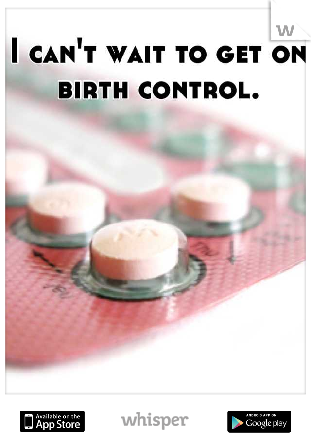 I can't wait to get on birth control.