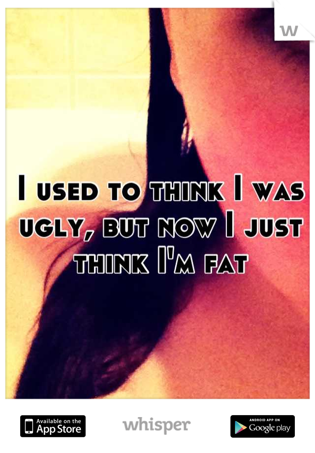 I used to think I was ugly, but now I just think I'm fat