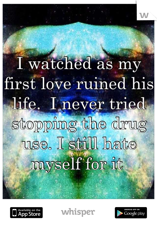 I watched as my first love ruined his life.  I never tried stopping the drug use. I still hate myself for it 