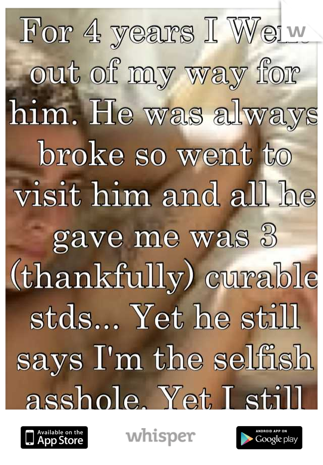 For 4 years I Went out of my way for him. He was always broke so went to visit him and all he gave me was 3 (thankfully) curable stds... Yet he still says I'm the selfish asshole. Yet I still care wtf?