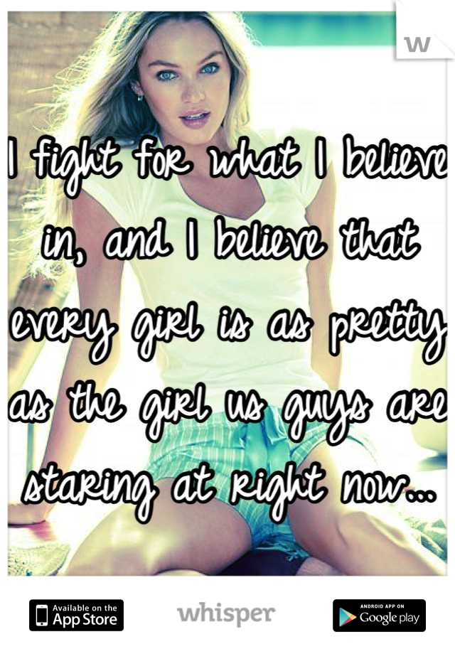 I fight for what I believe in, and I believe that every girl is as pretty as the girl us guys are staring at right now...