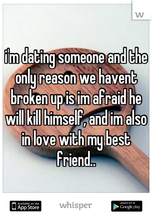 i'm dating someone and the only reason we havent broken up is im afraid he will kill himself, and im also in love with my best friend..